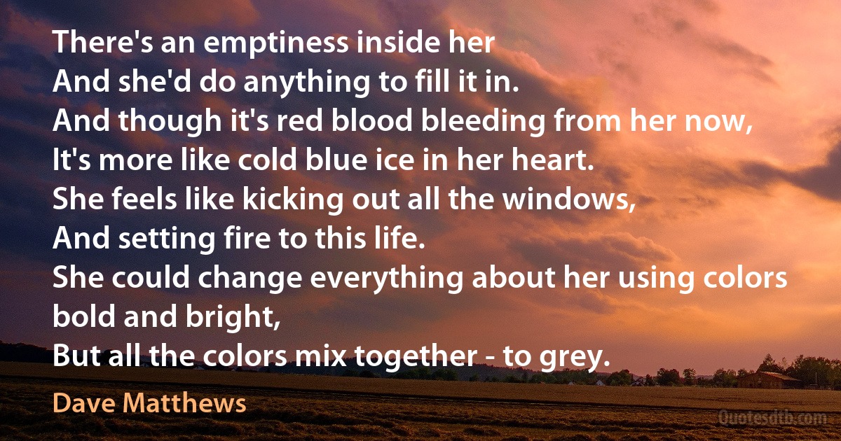 There's an emptiness inside her
And she'd do anything to fill it in.
And though it's red blood bleeding from her now,
It's more like cold blue ice in her heart.
She feels like kicking out all the windows,
And setting fire to this life.
She could change everything about her using colors bold and bright,
But all the colors mix together - to grey. (Dave Matthews)