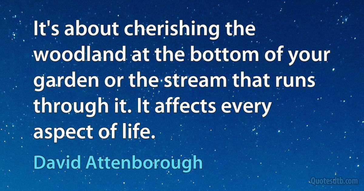 It's about cherishing the woodland at the bottom of your garden or the stream that runs through it. It affects every aspect of life. (David Attenborough)