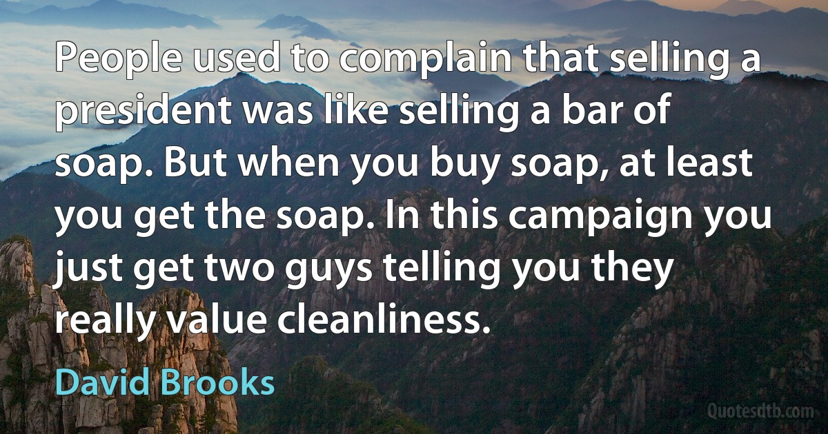 People used to complain that selling a president was like selling a bar of soap. But when you buy soap, at least you get the soap. In this campaign you just get two guys telling you they really value cleanliness. (David Brooks)