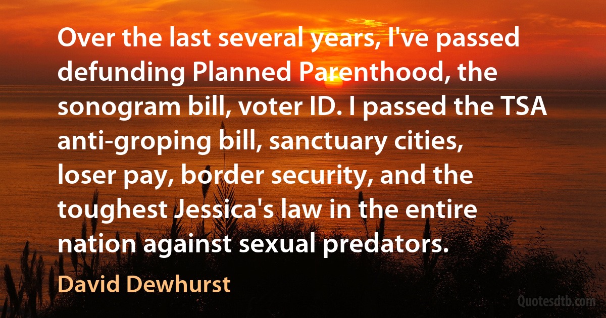 Over the last several years, I've passed defunding Planned Parenthood, the sonogram bill, voter ID. I passed the TSA anti-groping bill, sanctuary cities, loser pay, border security, and the toughest Jessica's law in the entire nation against sexual predators. (David Dewhurst)