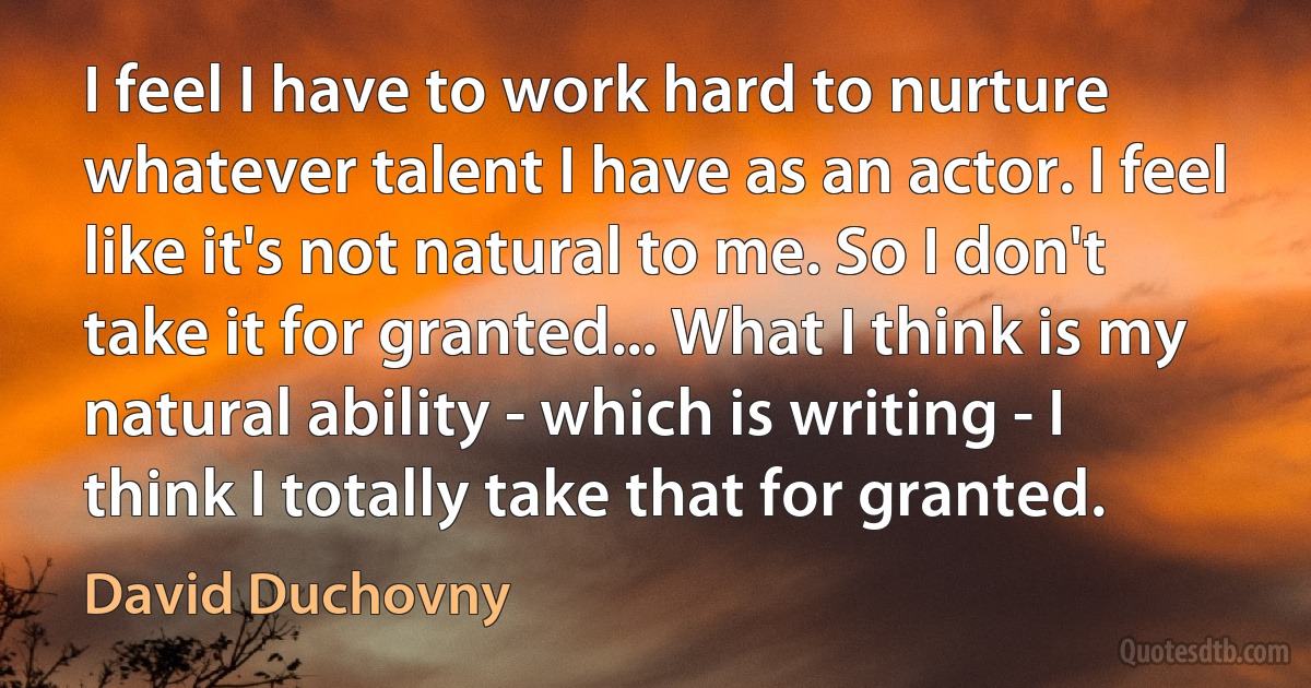 I feel I have to work hard to nurture whatever talent I have as an actor. I feel like it's not natural to me. So I don't take it for granted... What I think is my natural ability - which is writing - I think I totally take that for granted. (David Duchovny)