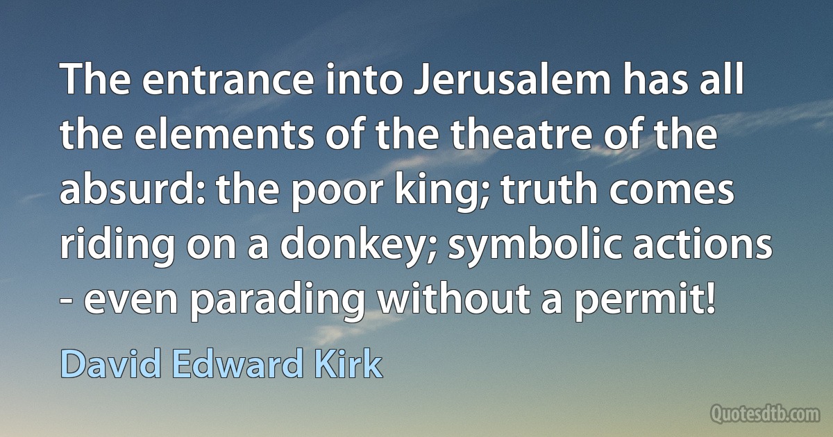 The entrance into Jerusalem has all the elements of the theatre of the absurd: the poor king; truth comes riding on a donkey; symbolic actions - even parading without a permit! (David Edward Kirk)