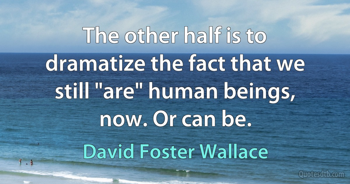 The other half is to dramatize the fact that we still "are" human beings, now. Or can be. (David Foster Wallace)