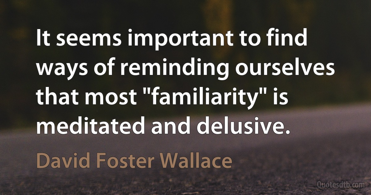 It seems important to find ways of reminding ourselves that most "familiarity" is meditated and delusive. (David Foster Wallace)