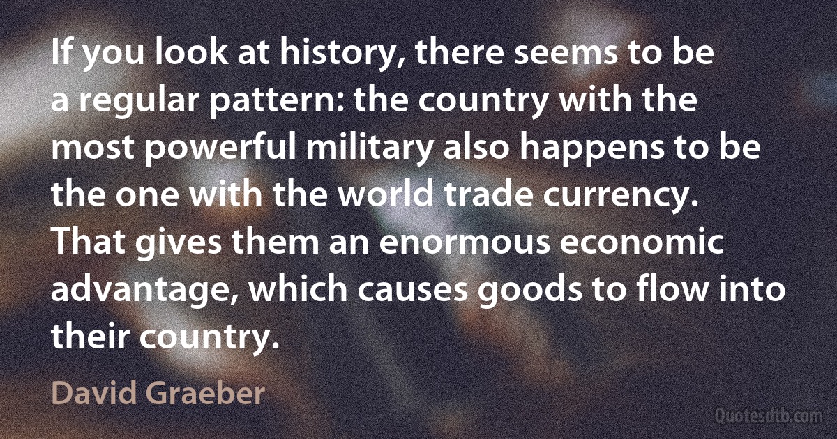 If you look at history, there seems to be a regular pattern: the country with the most powerful military also happens to be the one with the world trade currency. That gives them an enormous economic advantage, which causes goods to flow into their country. (David Graeber)