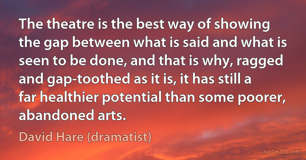 The theatre is the best way of showing the gap between what is said and what is seen to be done, and that is why, ragged and gap-toothed as it is, it has still a far healthier potential than some poorer, abandoned arts. (David Hare (dramatist))