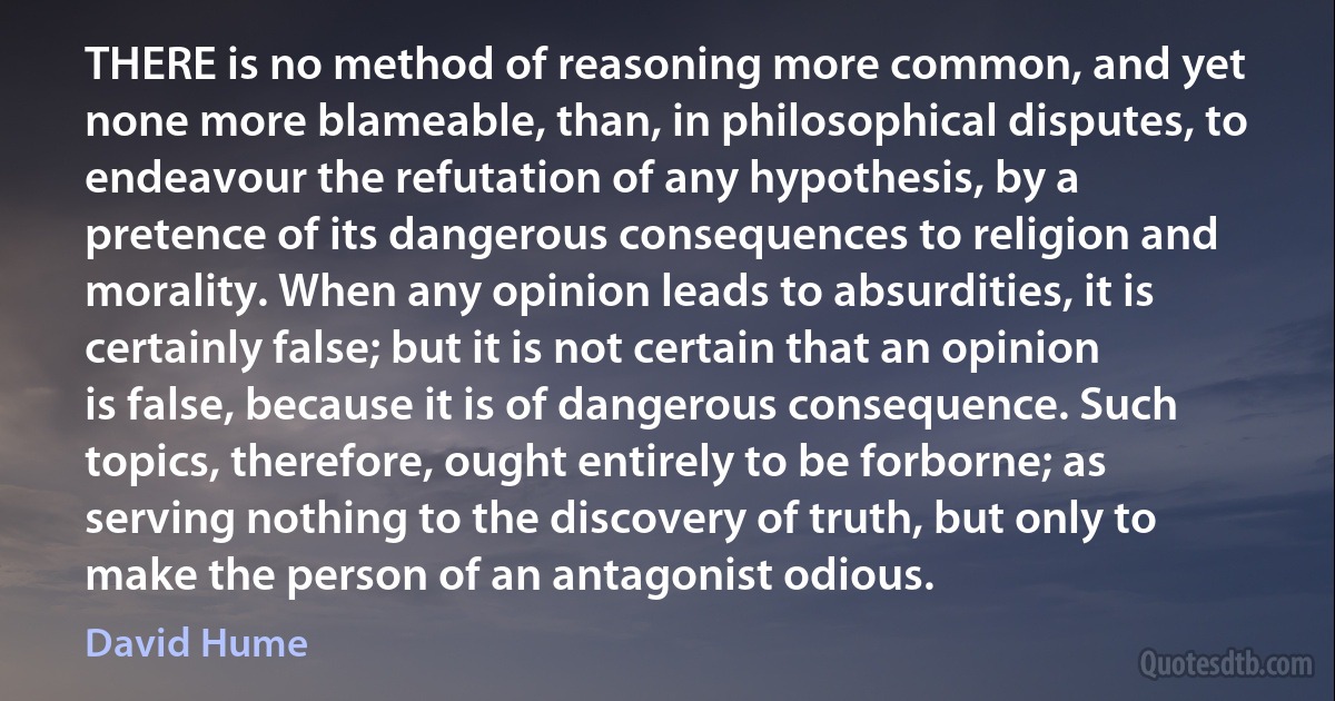 THERE is no method of reasoning more common, and yet none more blameable, than, in philosophical disputes, to endeavour the refutation of any hypothesis, by a pretence of its dangerous consequences to religion and morality. When any opinion leads to absurdities, it is certainly false; but it is not certain that an opinion is false, because it is of dangerous consequence. Such topics, therefore, ought entirely to be forborne; as serving nothing to the discovery of truth, but only to make the person of an antagonist odious. (David Hume)