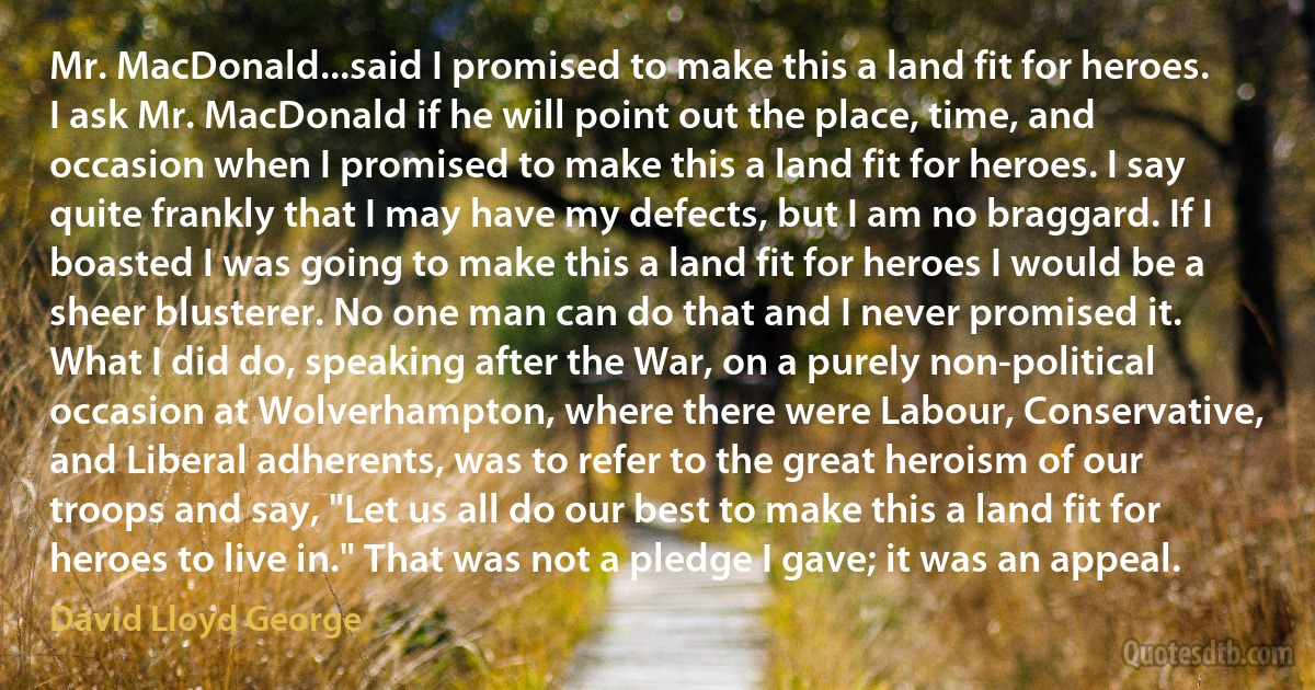 Mr. MacDonald...said I promised to make this a land fit for heroes. I ask Mr. MacDonald if he will point out the place, time, and occasion when I promised to make this a land fit for heroes. I say quite frankly that I may have my defects, but I am no braggard. If I boasted I was going to make this a land fit for heroes I would be a sheer blusterer. No one man can do that and I never promised it. What I did do, speaking after the War, on a purely non-political occasion at Wolverhampton, where there were Labour, Conservative, and Liberal adherents, was to refer to the great heroism of our troops and say, "Let us all do our best to make this a land fit for heroes to live in." That was not a pledge I gave; it was an appeal. (David Lloyd George)