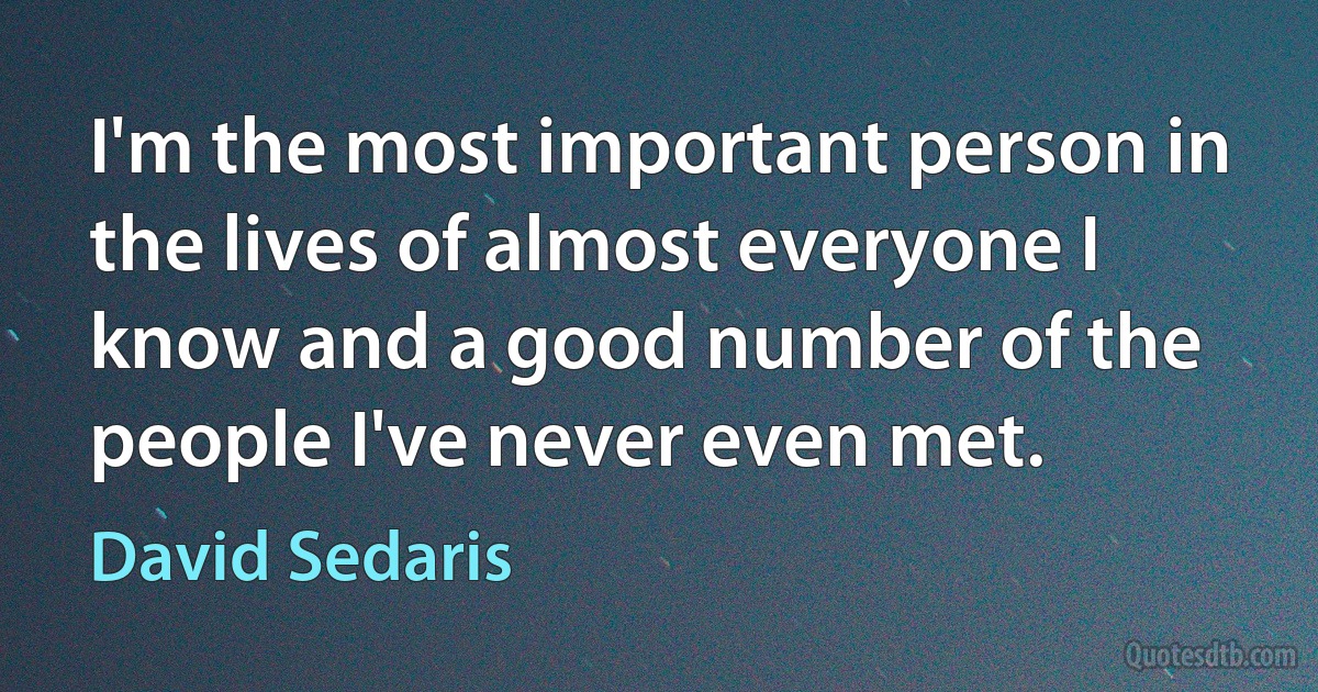 I'm the most important person in the lives of almost everyone I know and a good number of the people I've never even met. (David Sedaris)