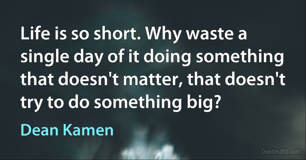 Life is so short. Why waste a single day of it doing something that doesn't matter, that doesn't try to do something big? (Dean Kamen)