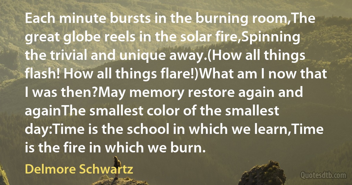 Each minute bursts in the burning room,The great globe reels in the solar fire,Spinning the trivial and unique away.(How all things flash! How all things flare!)What am I now that I was then?May memory restore again and againThe smallest color of the smallest day:Time is the school in which we learn,Time is the fire in which we burn. (Delmore Schwartz)