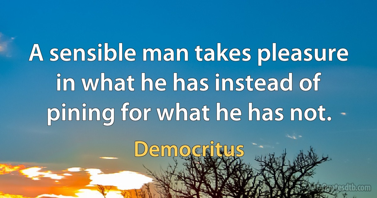 A sensible man takes pleasure in what he has instead of pining for what he has not. (Democritus)