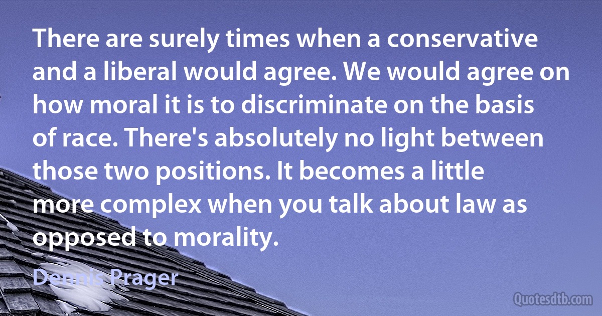 There are surely times when a conservative and a liberal would agree. We would agree on how moral it is to discriminate on the basis of race. There's absolutely no light between those two positions. It becomes a little more complex when you talk about law as opposed to morality. (Dennis Prager)