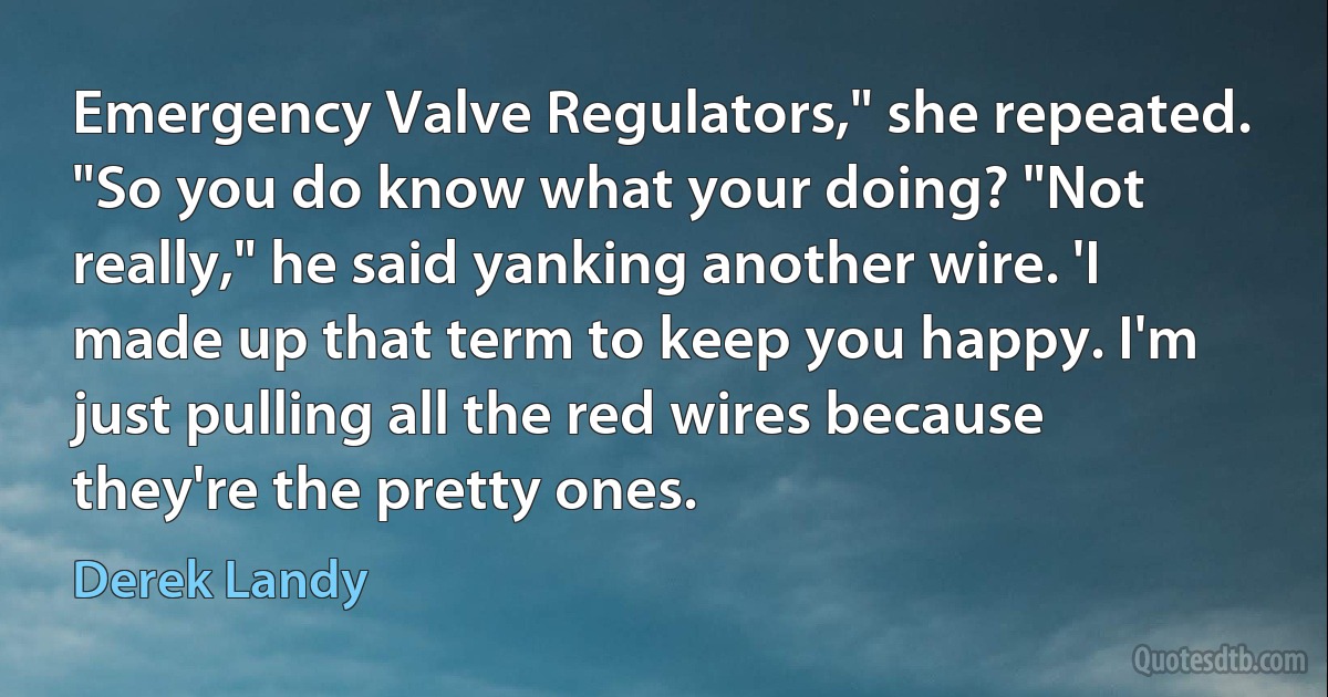 Emergency Valve Regulators," she repeated. "So you do know what your doing? "Not really," he said yanking another wire. 'I made up that term to keep you happy. I'm just pulling all the red wires because they're the pretty ones. (Derek Landy)