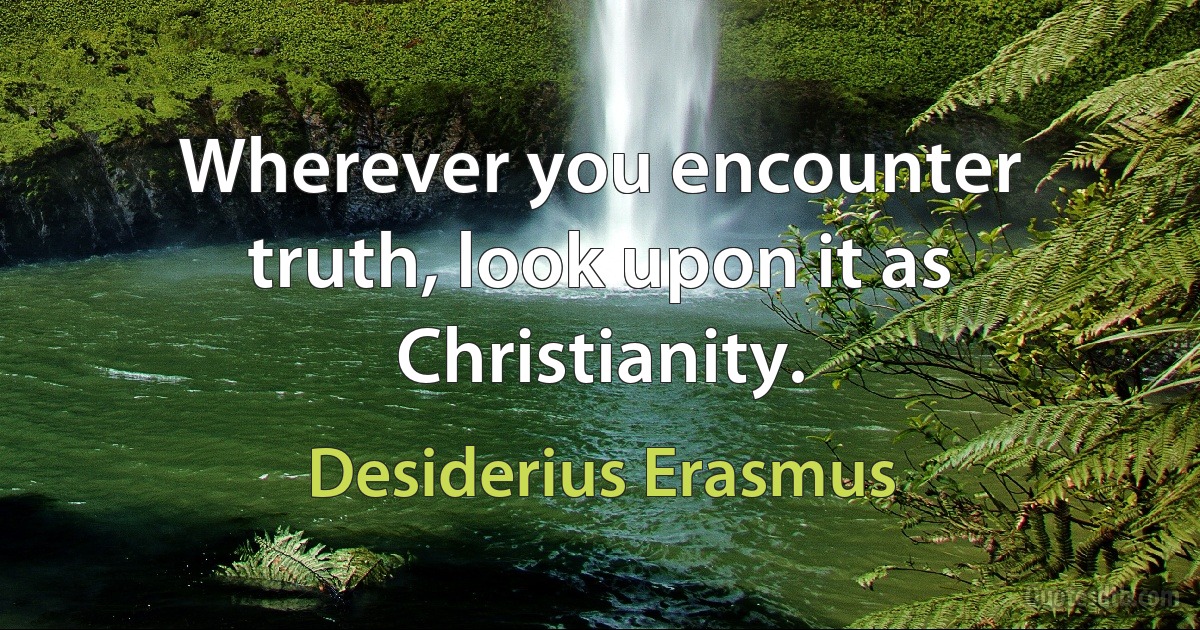 Wherever you encounter truth, look upon it as Christianity. (Desiderius Erasmus)