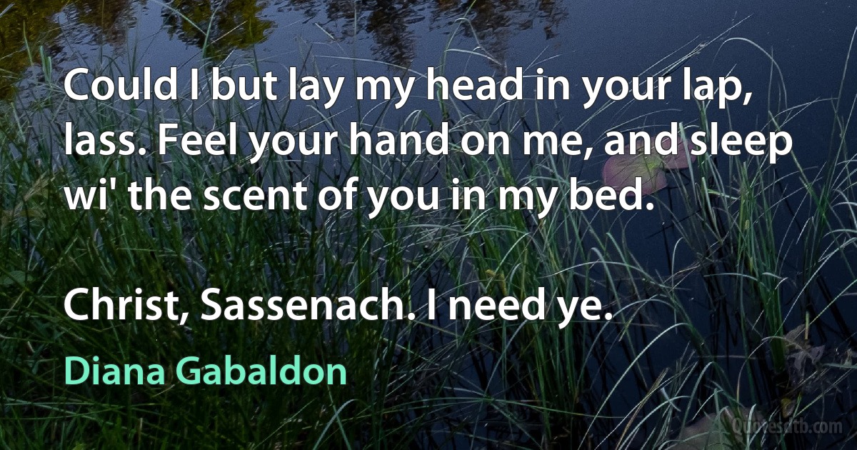 Could I but lay my head in your lap, lass. Feel your hand on me, and sleep wi' the scent of you in my bed.

Christ, Sassenach. I need ye. (Diana Gabaldon)