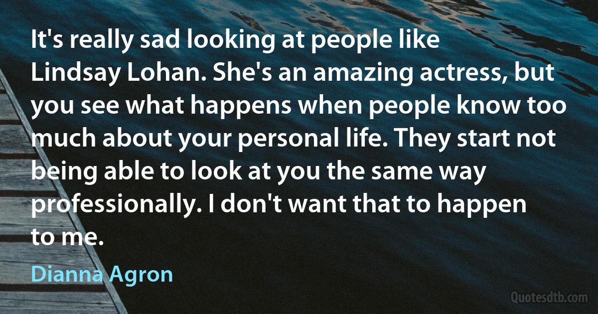 It's really sad looking at people like Lindsay Lohan. She's an amazing actress, but you see what happens when people know too much about your personal life. They start not being able to look at you the same way professionally. I don't want that to happen to me. (Dianna Agron)