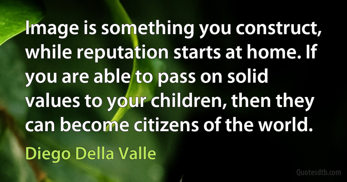 Image is something you construct, while reputation starts at home. If you are able to pass on solid values to your children, then they can become citizens of the world. (Diego Della Valle)