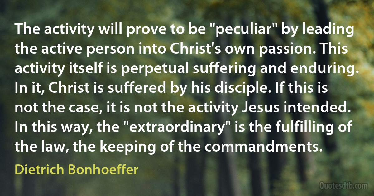 The activity will prove to be "peculiar" by leading the active person into Christ's own passion. This activity itself is perpetual suffering and enduring. In it, Christ is suffered by his disciple. If this is not the case, it is not the activity Jesus intended. In this way, the "extraordinary" is the fulfilling of the law, the keeping of the commandments. (Dietrich Bonhoeffer)