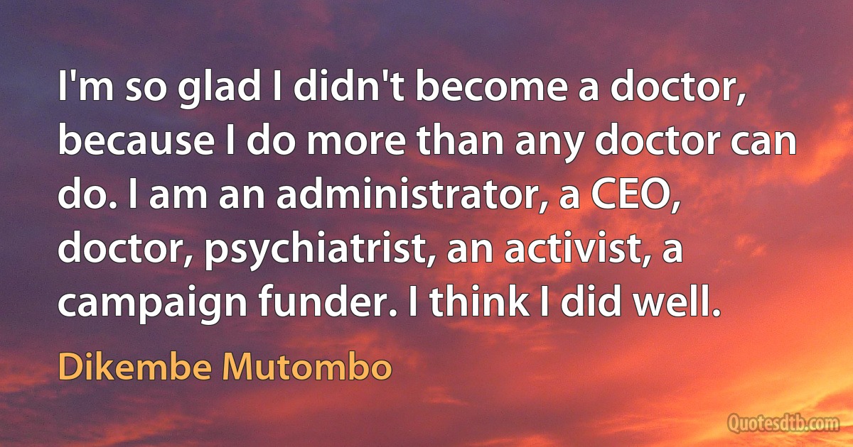 I'm so glad I didn't become a doctor, because I do more than any doctor can do. I am an administrator, a CEO, doctor, psychiatrist, an activist, a campaign funder. I think I did well. (Dikembe Mutombo)