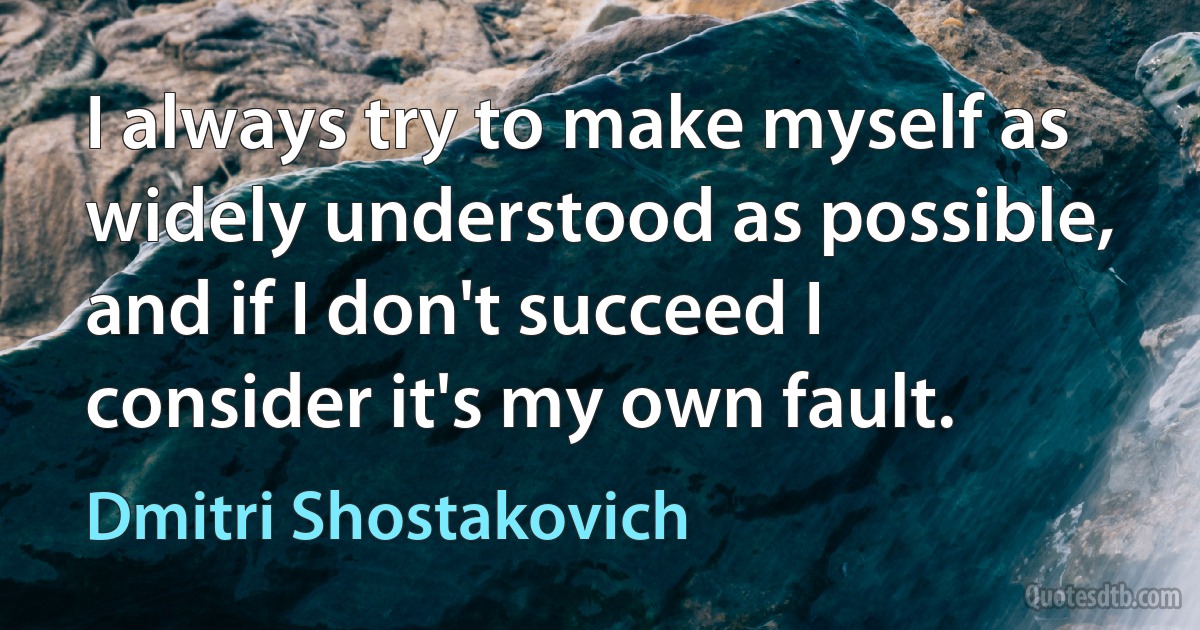 I always try to make myself as widely understood as possible, and if I don't succeed I consider it's my own fault. (Dmitri Shostakovich)