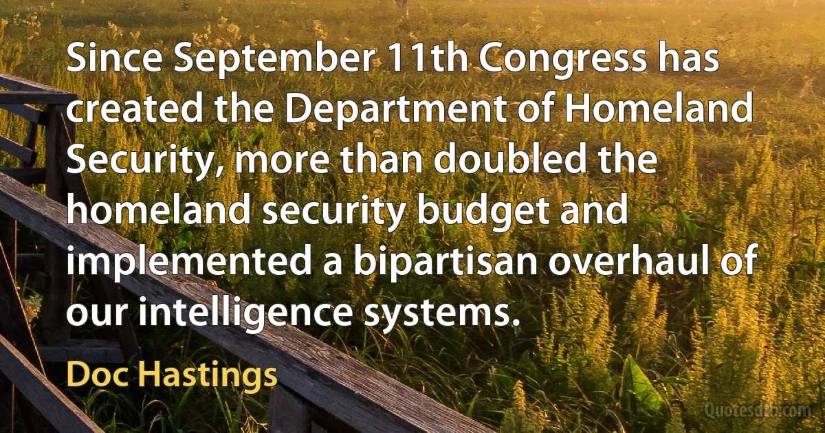 Since September 11th Congress has created the Department of Homeland Security, more than doubled the homeland security budget and implemented a bipartisan overhaul of our intelligence systems. (Doc Hastings)