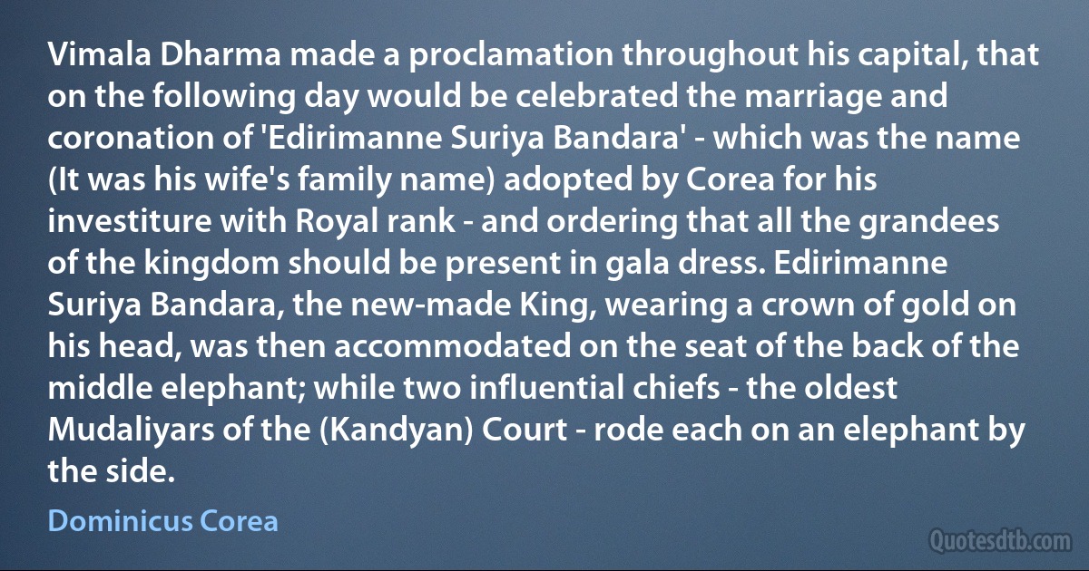 Vimala Dharma made a proclamation throughout his capital, that on the following day would be celebrated the marriage and coronation of 'Edirimanne Suriya Bandara' - which was the name (It was his wife's family name) adopted by Corea for his investiture with Royal rank - and ordering that all the grandees of the kingdom should be present in gala dress. Edirimanne Suriya Bandara, the new-made King, wearing a crown of gold on his head, was then accommodated on the seat of the back of the middle elephant; while two influential chiefs - the oldest Mudaliyars of the (Kandyan) Court - rode each on an elephant by the side. (Dominicus Corea)