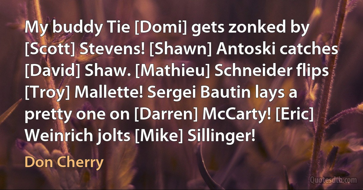 My buddy Tie [Domi] gets zonked by [Scott] Stevens! [Shawn] Antoski catches [David] Shaw. [Mathieu] Schneider flips [Troy] Mallette! Sergei Bautin lays a pretty one on [Darren] McCarty! [Eric] Weinrich jolts [Mike] Sillinger! (Don Cherry)