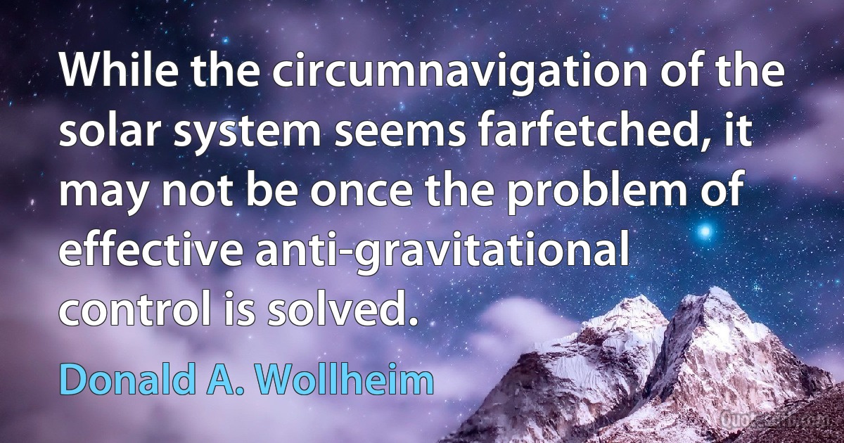 While the circumnavigation of the solar system seems farfetched, it may not be once the problem of effective anti-gravitational control is solved. (Donald A. Wollheim)