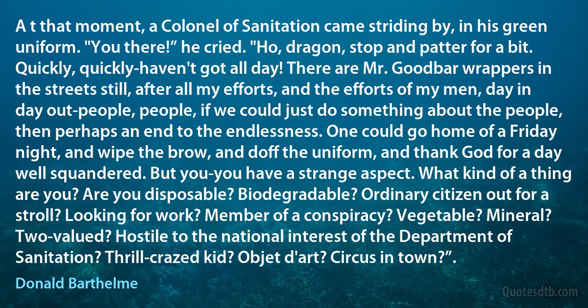 A t that moment, a Colonel of Sanitation came striding by, in his green uniform. "You there!” he cried. "Ho, dragon, stop and patter for a bit. Quickly, quickly-haven't got all day! There are Mr. Goodbar wrappers in the streets still, after all my efforts, and the efforts of my men, day in day out-people, people, if we could just do something about the people, then perhaps an end to the endlessness. One could go home of a Friday night, and wipe the brow, and doff the uniform, and thank God for a day well squandered. But you-you have a strange aspect. What kind of a thing are you? Are you disposable? Biodegradable? Ordinary citizen out for a stroll? Looking for work? Member of a conspiracy? Vegetable? Mineral? Two-valued? Hostile to the national interest of the Department of Sanitation? Thrill-crazed kid? Objet d'art? Circus in town?”. (Donald Barthelme)