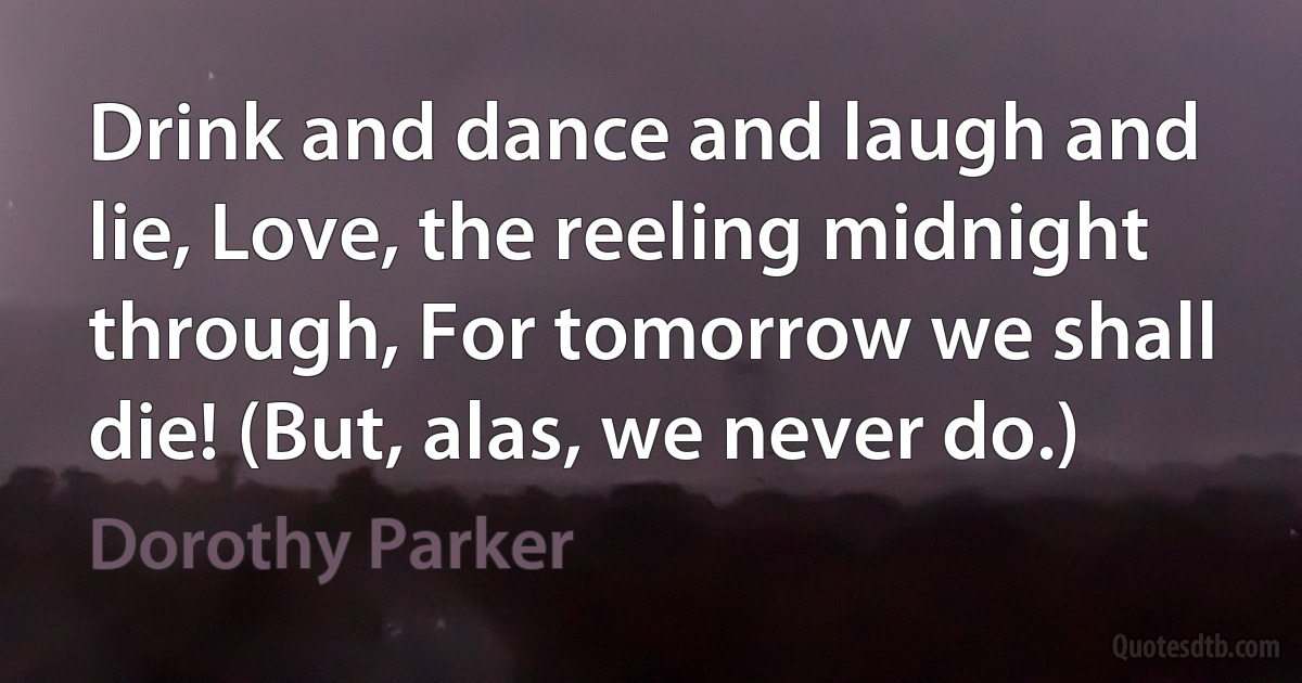 Drink and dance and laugh and lie, Love, the reeling midnight through, For tomorrow we shall die! (But, alas, we never do.) (Dorothy Parker)