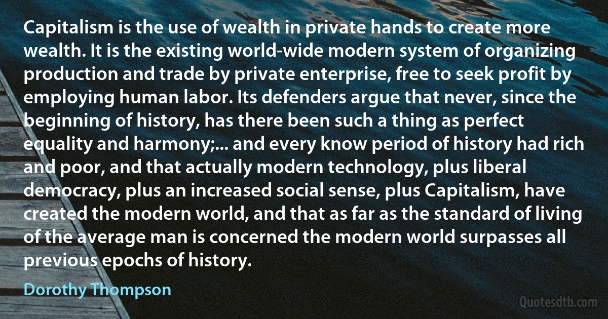 Capitalism is the use of wealth in private hands to create more wealth. It is the existing world-wide modern system of organizing production and trade by private enterprise, free to seek profit by employing human labor. Its defenders argue that never, since the beginning of history, has there been such a thing as perfect equality and harmony;... and every know period of history had rich and poor, and that actually modern technology, plus liberal democracy, plus an increased social sense, plus Capitalism, have created the modern world, and that as far as the standard of living of the average man is concerned the modern world surpasses all previous epochs of history. (Dorothy Thompson)