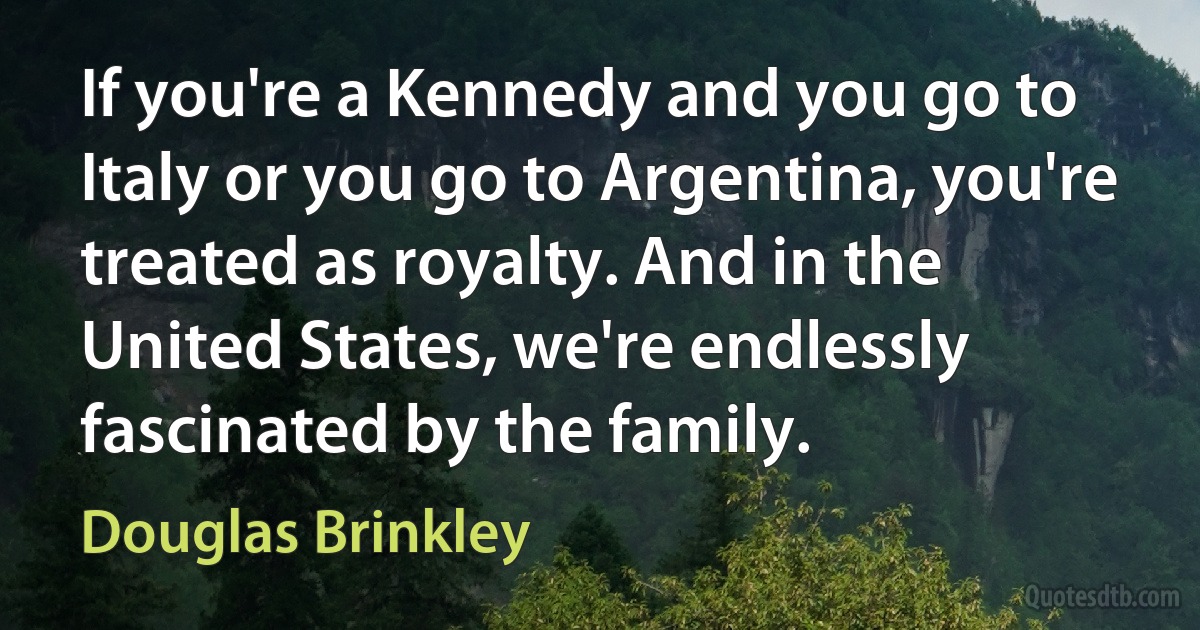 If you're a Kennedy and you go to Italy or you go to Argentina, you're treated as royalty. And in the United States, we're endlessly fascinated by the family. (Douglas Brinkley)