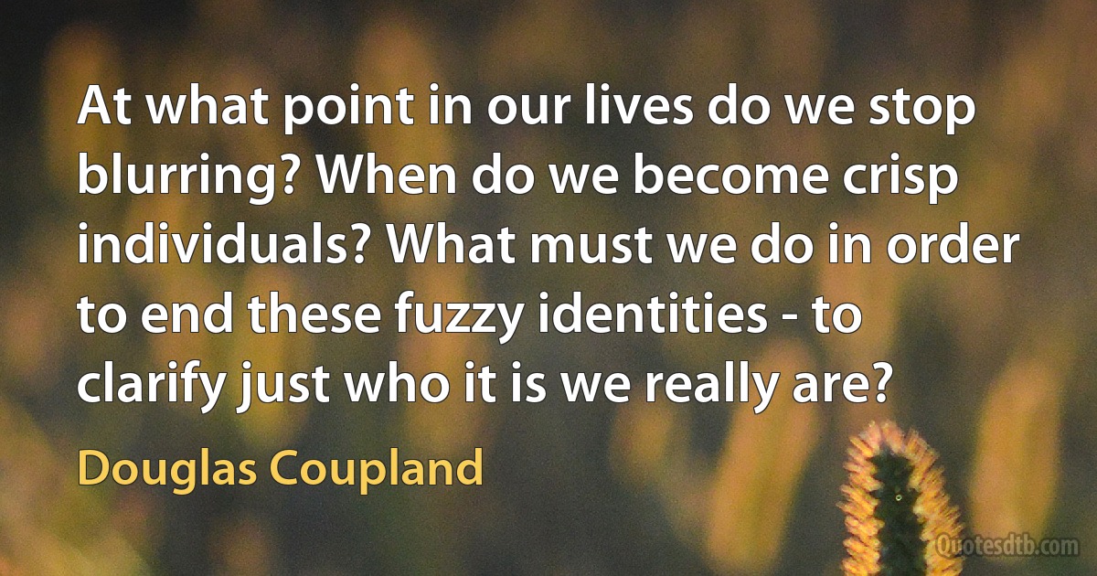 At what point in our lives do we stop blurring? When do we become crisp individuals? What must we do in order to end these fuzzy identities - to clarify just who it is we really are? (Douglas Coupland)