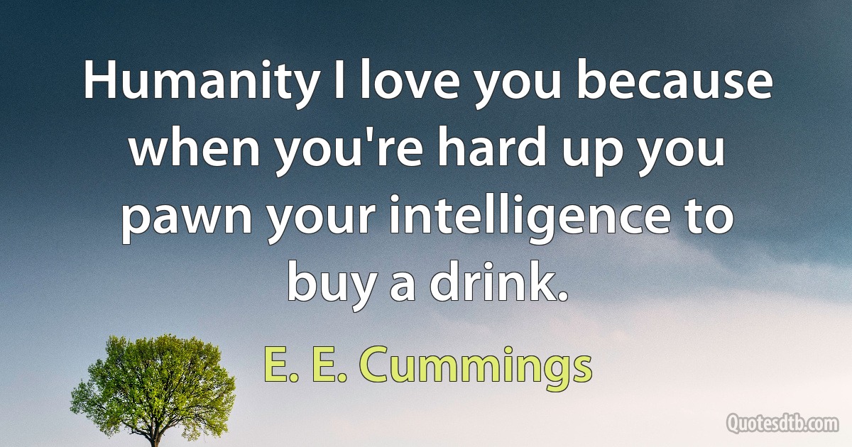 Humanity I love you because when you're hard up you pawn your intelligence to buy a drink. (E. E. Cummings)