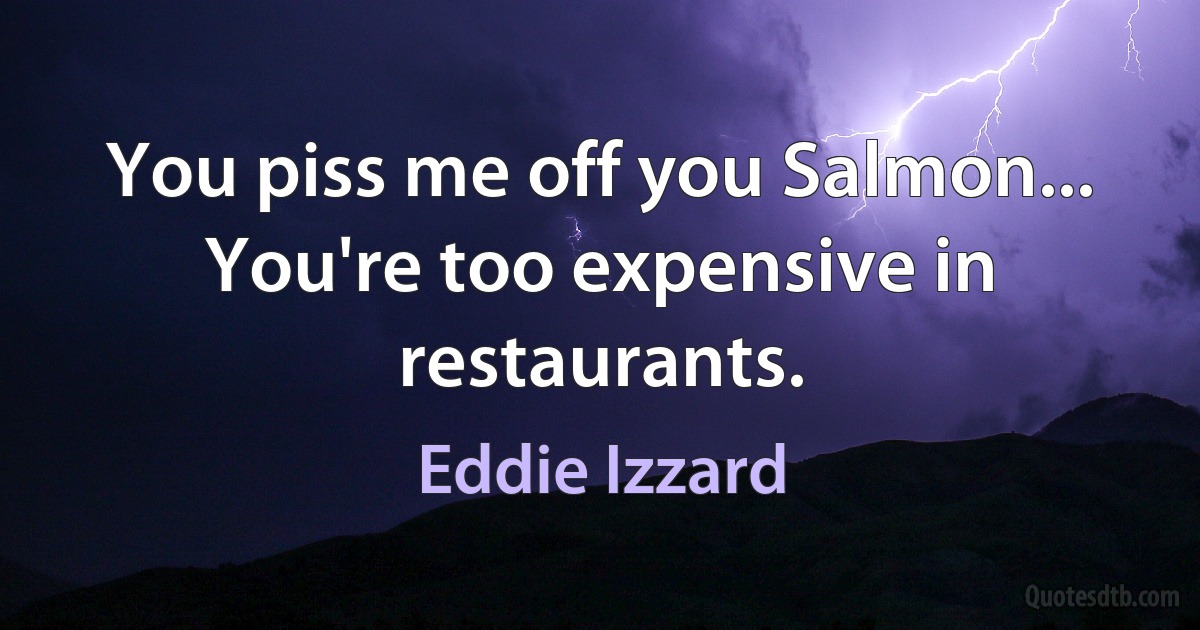 You piss me off you Salmon... You're too expensive in restaurants. (Eddie Izzard)