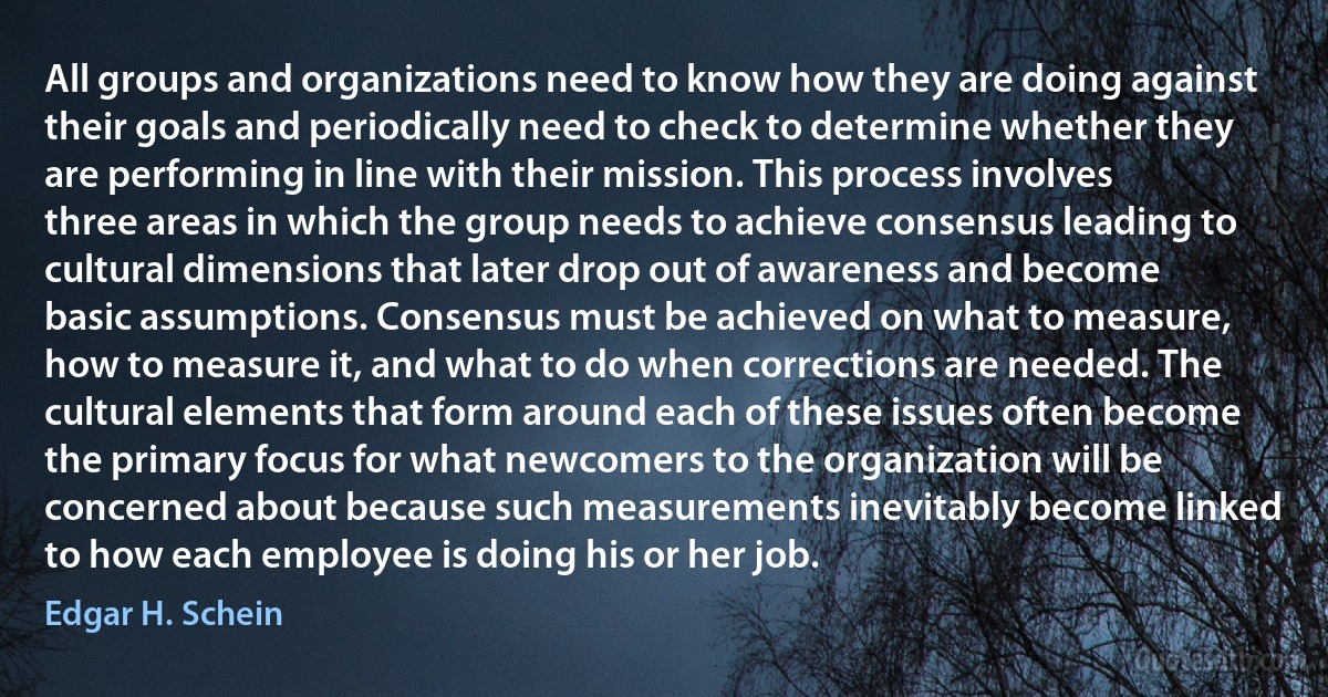 All groups and organizations need to know how they are doing against their goals and periodically need to check to determine whether they are performing in line with their mission. This process involves three areas in which the group needs to achieve consensus leading to cultural dimensions that later drop out of awareness and become basic assumptions. Consensus must be achieved on what to measure, how to measure it, and what to do when corrections are needed. The cultural elements that form around each of these issues often become the primary focus for what newcomers to the organization will be concerned about because such measurements inevitably become linked to how each employee is doing his or her job. (Edgar H. Schein)