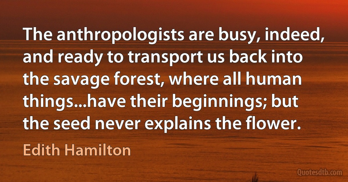 The anthropologists are busy, indeed, and ready to transport us back into the savage forest, where all human things...have their beginnings; but the seed never explains the flower. (Edith Hamilton)