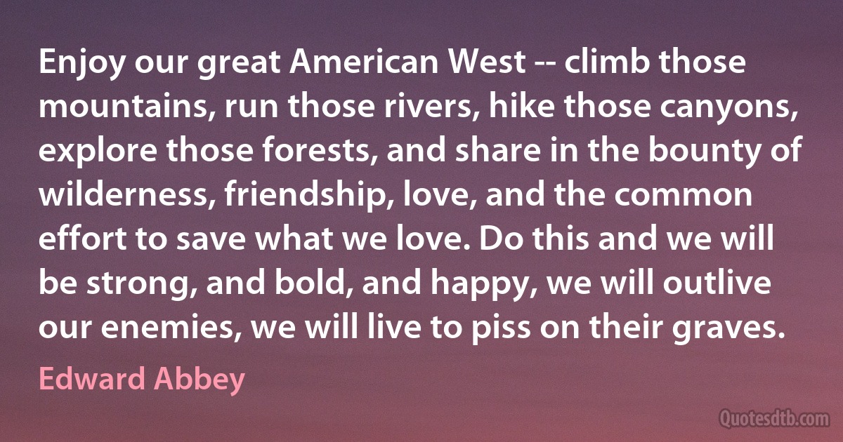 Enjoy our great American West -- climb those mountains, run those rivers, hike those canyons, explore those forests, and share in the bounty of wilderness, friendship, love, and the common effort to save what we love. Do this and we will be strong, and bold, and happy, we will outlive our enemies, we will live to piss on their graves. (Edward Abbey)