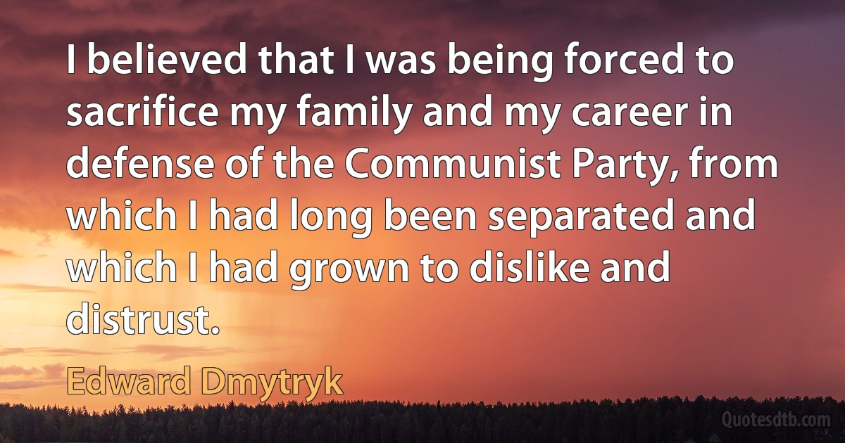 I believed that I was being forced to sacrifice my family and my career in defense of the Communist Party, from which I had long been separated and which I had grown to dislike and distrust. (Edward Dmytryk)