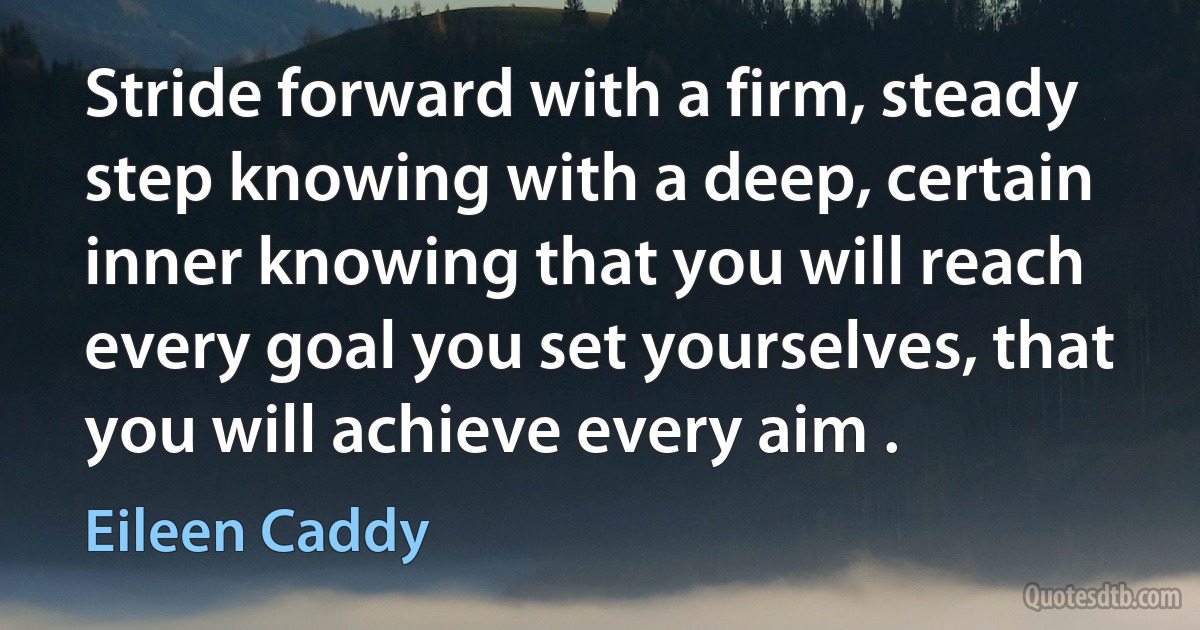 Stride forward with a firm, steady step knowing with a deep, certain inner knowing that you will reach every goal you set yourselves, that you will achieve every aim . (Eileen Caddy)