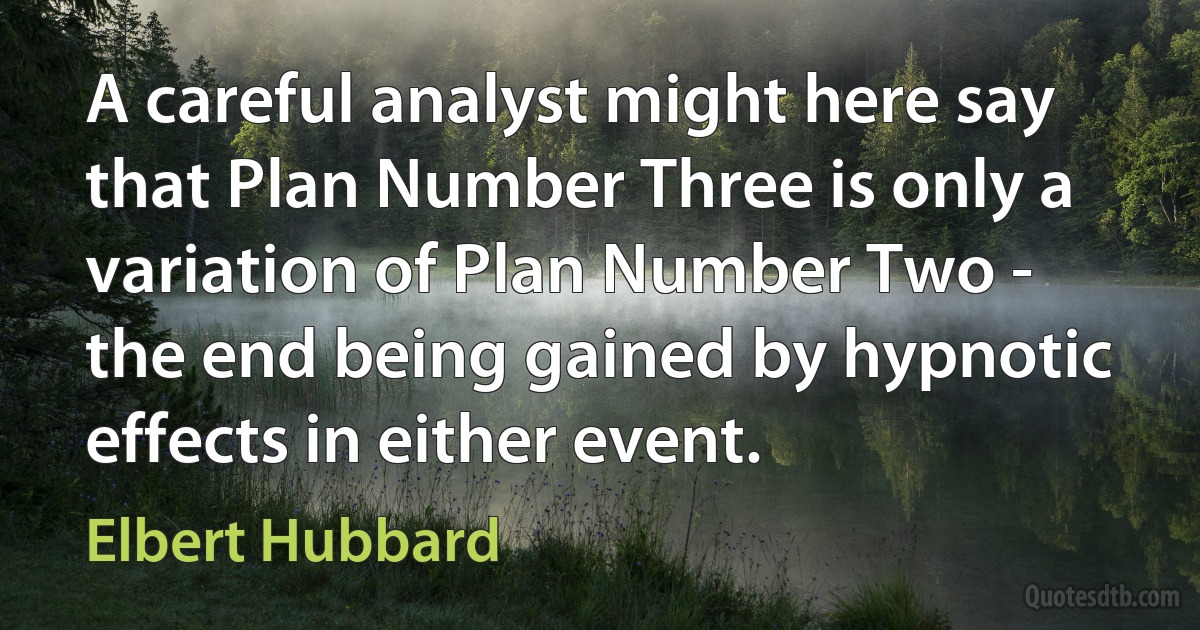 A careful analyst might here say that Plan Number Three is only a variation of Plan Number Two - the end being gained by hypnotic effects in either event. (Elbert Hubbard)