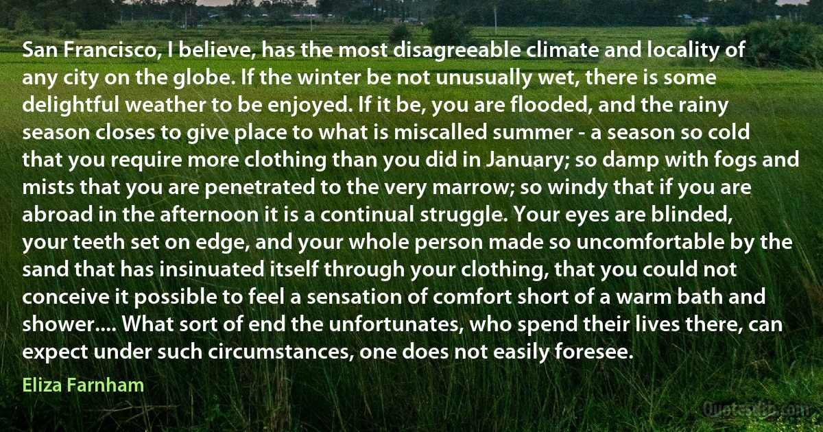San Francisco, I believe, has the most disagreeable climate and locality of any city on the globe. If the winter be not unusually wet, there is some delightful weather to be enjoyed. If it be, you are flooded, and the rainy season closes to give place to what is miscalled summer - a season so cold that you require more clothing than you did in January; so damp with fogs and mists that you are penetrated to the very marrow; so windy that if you are abroad in the afternoon it is a continual struggle. Your eyes are blinded, your teeth set on edge, and your whole person made so uncomfortable by the sand that has insinuated itself through your clothing, that you could not conceive it possible to feel a sensation of comfort short of a warm bath and shower.... What sort of end the unfortunates, who spend their lives there, can expect under such circumstances, one does not easily foresee. (Eliza Farnham)