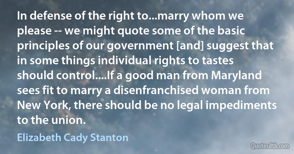 In defense of the right to...marry whom we please -- we might quote some of the basic principles of our government [and] suggest that in some things individual rights to tastes should control....If a good man from Maryland sees fit to marry a disenfranchised woman from New York, there should be no legal impediments to the union. (Elizabeth Cady Stanton)