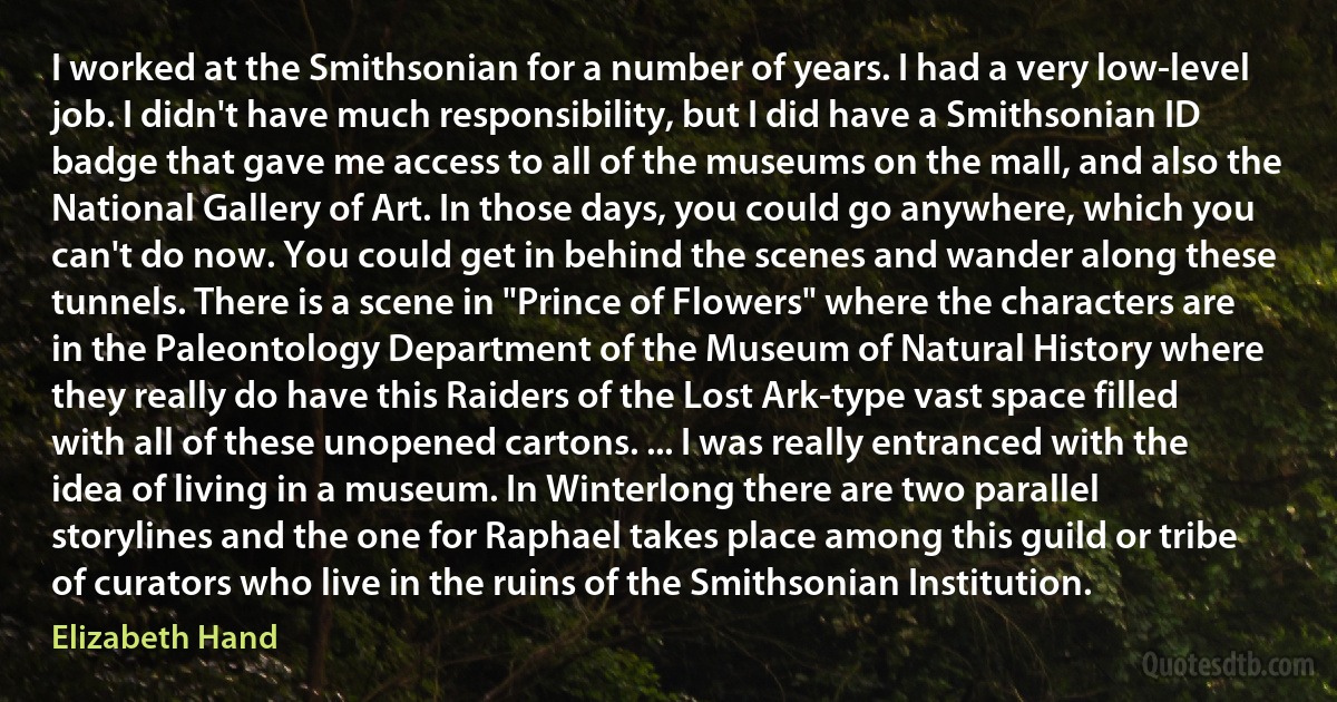 I worked at the Smithsonian for a number of years. I had a very low-level job. I didn't have much responsibility, but I did have a Smithsonian ID badge that gave me access to all of the museums on the mall, and also the National Gallery of Art. In those days, you could go anywhere, which you can't do now. You could get in behind the scenes and wander along these tunnels. There is a scene in "Prince of Flowers" where the characters are in the Paleontology Department of the Museum of Natural History where they really do have this Raiders of the Lost Ark-type vast space filled with all of these unopened cartons. ... I was really entranced with the idea of living in a museum. In Winterlong there are two parallel storylines and the one for Raphael takes place among this guild or tribe of curators who live in the ruins of the Smithsonian Institution. (Elizabeth Hand)