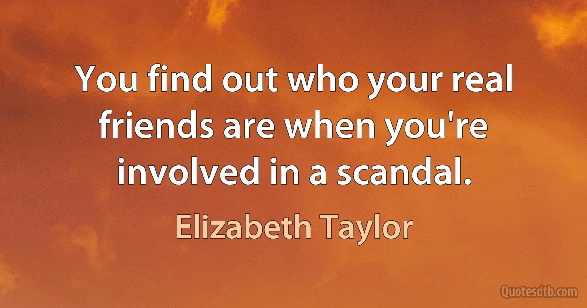 You find out who your real friends are when you're involved in a scandal. (Elizabeth Taylor)