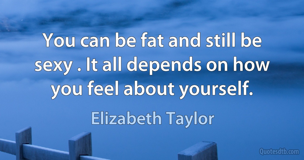 You can be fat and still be sexy . It all depends on how you feel about yourself. (Elizabeth Taylor)