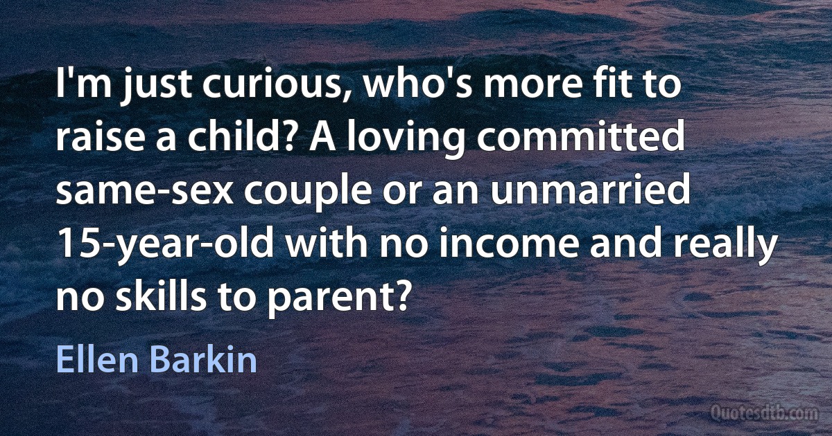 I'm just curious, who's more fit to raise a child? A loving committed same-sex couple or an unmarried 15-year-old with no income and really no skills to parent? (Ellen Barkin)