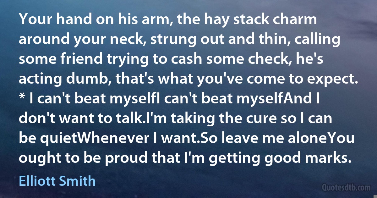 Your hand on his arm, the hay stack charm around your neck, strung out and thin, calling some friend trying to cash some check, he's acting dumb, that's what you've come to expect. * I can't beat myselfI can't beat myselfAnd I don't want to talk.I'm taking the cure so I can be quietWhenever I want.So leave me aloneYou ought to be proud that I'm getting good marks. (Elliott Smith)