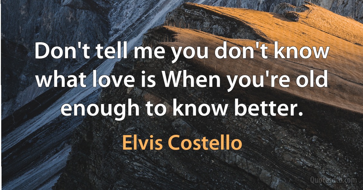 Don't tell me you don't know what love is When you're old enough to know better. (Elvis Costello)